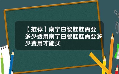 【推荐】南宁白瓷娃娃需要多少费用南宁白瓷娃娃需要多少费用才能买