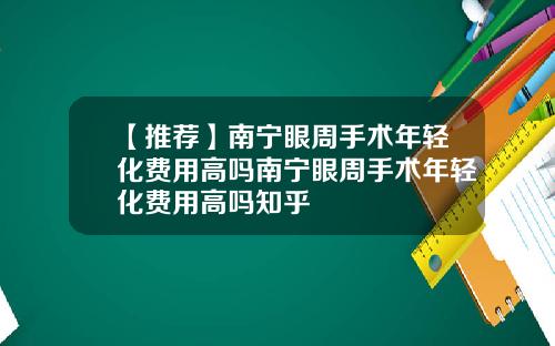 【推荐】南宁眼周手术年轻化费用高吗南宁眼周手术年轻化费用高吗知乎