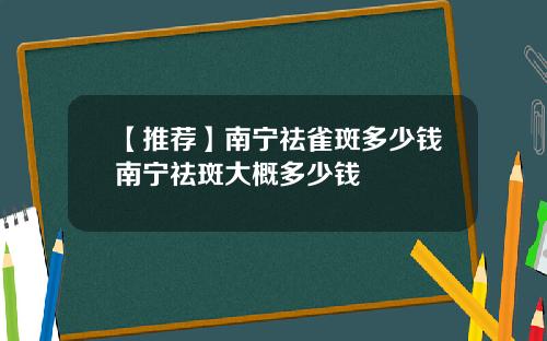 【推荐】南宁祛雀斑多少钱南宁祛斑大概多少钱