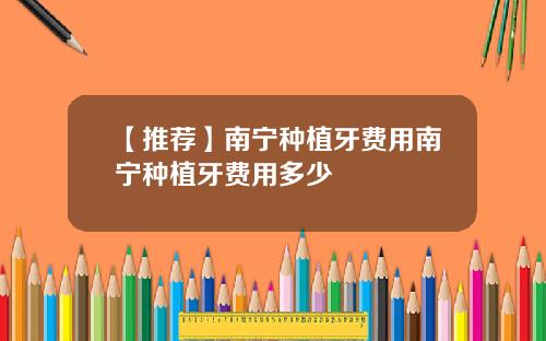 【推荐】南宁种植牙费用南宁种植牙费用多少