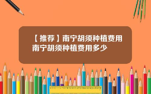 【推荐】南宁胡须种植费用南宁胡须种植费用多少