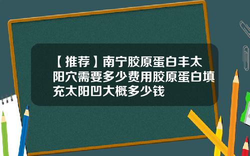 【推荐】南宁胶原蛋白丰太阳穴需要多少费用胶原蛋白填充太阳凹大概多少钱