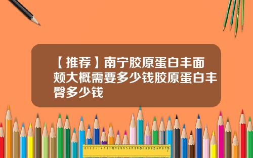 【推荐】南宁胶原蛋白丰面颊大概需要多少钱胶原蛋白丰臀多少钱