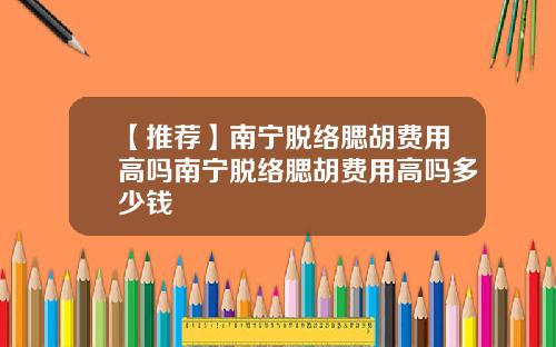 【推荐】南宁脱络腮胡费用高吗南宁脱络腮胡费用高吗多少钱