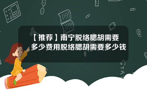 【推荐】南宁脱络腮胡需要多少费用脱络腮胡需要多少钱