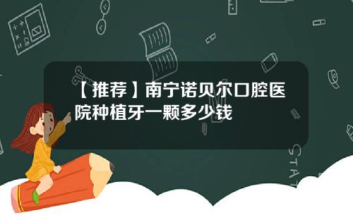 【推荐】南宁诺贝尔口腔医院种植牙一颗多少钱