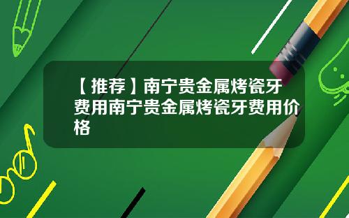 【推荐】南宁贵金属烤瓷牙费用南宁贵金属烤瓷牙费用价格