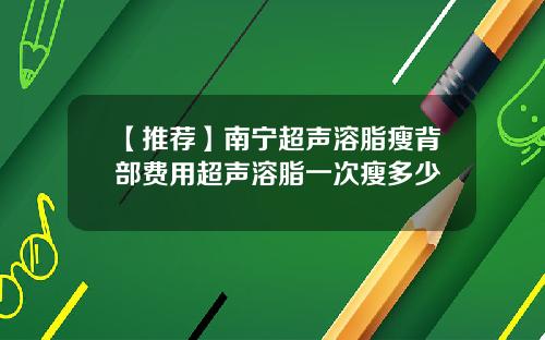 【推荐】南宁超声溶脂瘦背部费用超声溶脂一次瘦多少