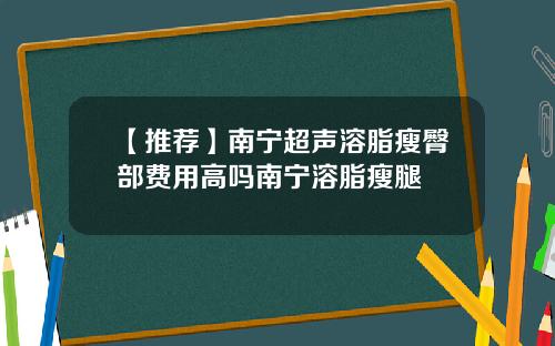 【推荐】南宁超声溶脂瘦臀部费用高吗南宁溶脂瘦腿