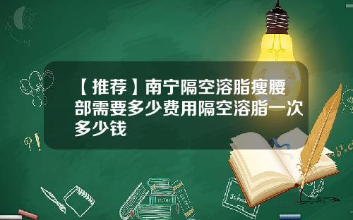 【推荐】南宁隔空溶脂瘦腰部需要多少费用隔空溶脂一次多少钱