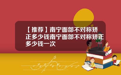 【推荐】南宁面部不对称矫正多少钱南宁面部不对称矫正多少钱一次