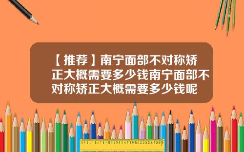 【推荐】南宁面部不对称矫正大概需要多少钱南宁面部不对称矫正大概需要多少钱呢