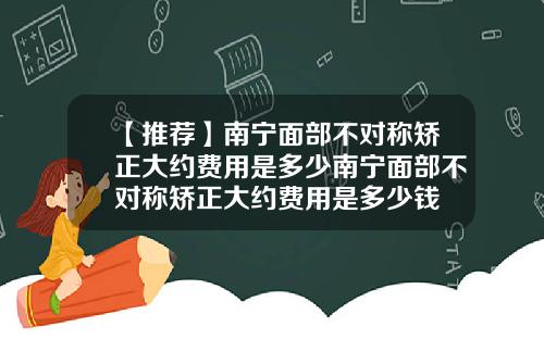 【推荐】南宁面部不对称矫正大约费用是多少南宁面部不对称矫正大约费用是多少钱