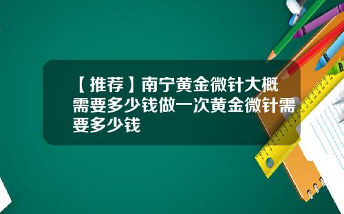 【推荐】南宁黄金微针大概需要多少钱做一次黄金微针需要多少钱