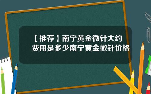 【推荐】南宁黄金微针大约费用是多少南宁黄金微针价格