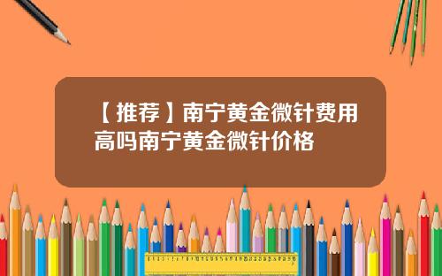 【推荐】南宁黄金微针费用高吗南宁黄金微针价格