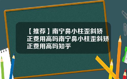 【推荐】南宁鼻小柱歪斜矫正费用高吗南宁鼻小柱歪斜矫正费用高吗知乎