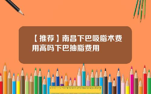【推荐】南昌下巴吸脂术费用高吗下巴抽脂费用