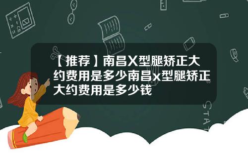 【推荐】南昌X型腿矫正大约费用是多少南昌x型腿矫正大约费用是多少钱