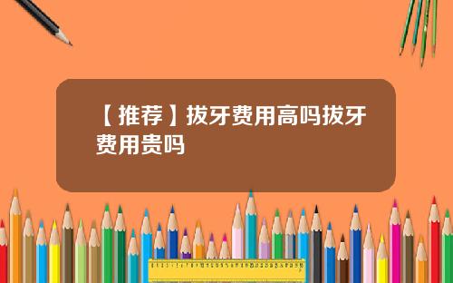 【推荐】拔牙费用高吗拔牙费用贵吗