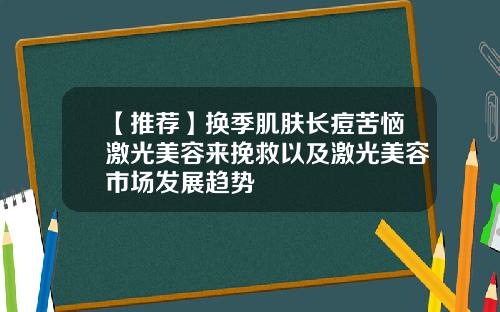 【推荐】换季肌肤长痘苦恼激光美容来挽救以及激光美容市场发展趋势