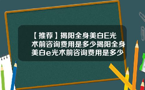 【推荐】揭阳全身美白E光术前咨询费用是多少揭阳全身美白e光术前咨询费用是多少钱