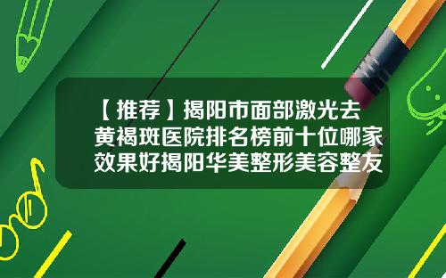 【推荐】揭阳市面部激光去黄褐斑医院排名榜前十位哪家效果好揭阳华美整形美容整友都说技术好