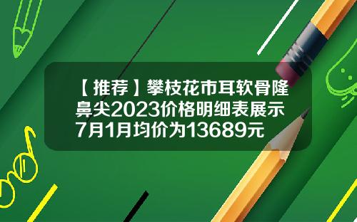 【推荐】攀枝花市耳软骨隆鼻尖2023价格明细表展示7月1月均价为13689元