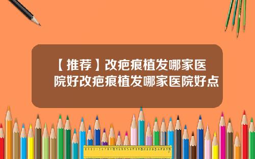 【推荐】改疤痕植发哪家医院好改疤痕植发哪家医院好点