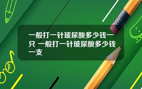 一般打一针玻尿酸多少钱一只 一般打一针玻尿酸多少钱一支