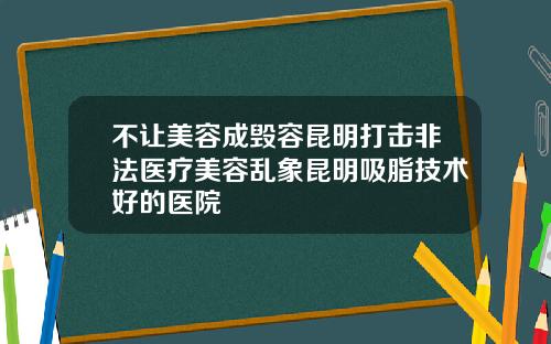 不让美容成毁容昆明打击非法医疗美容乱象昆明吸脂技术好的医院