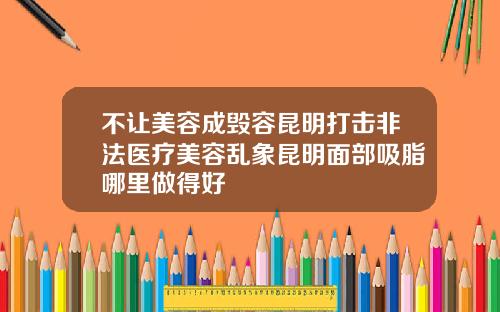 不让美容成毁容昆明打击非法医疗美容乱象昆明面部吸脂哪里做得好