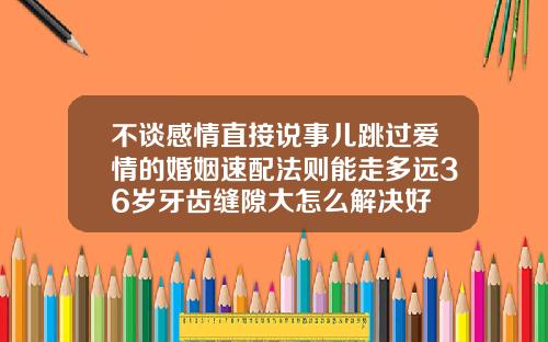 不谈感情直接说事儿跳过爱情的婚姻速配法则能走多远36岁牙齿缝隙大怎么解决好