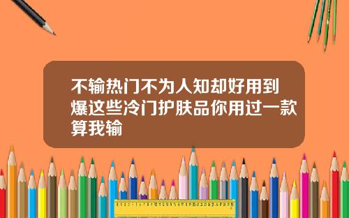 不输热门不为人知却好用到爆这些冷门护肤品你用过一款算我输