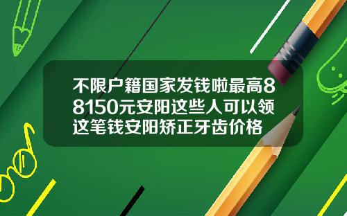不限户籍国家发钱啦最高88150元安阳这些人可以领这笔钱安阳矫正牙齿价格