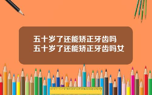 五十岁了还能矫正牙齿吗 五十岁了还能矫正牙齿吗女