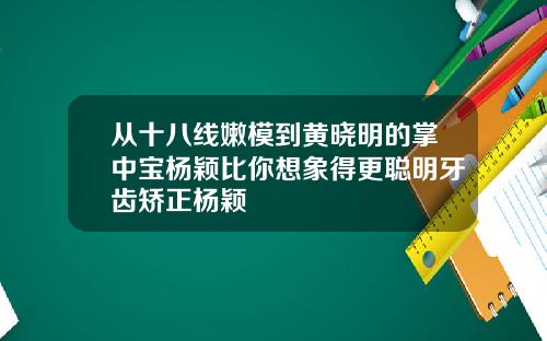 从十八线嫩模到黄晓明的掌中宝杨颖比你想象得更聪明牙齿矫正杨颖