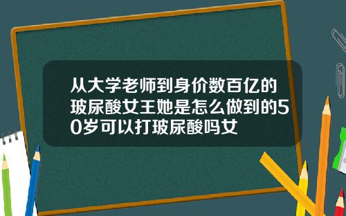 从大学老师到身价数百亿的玻尿酸女王她是怎么做到的50岁可以打玻尿酸吗女