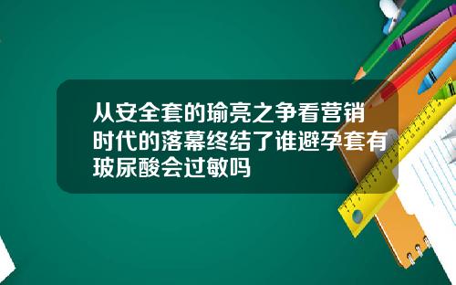 从安全套的瑜亮之争看营销时代的落幕终结了谁避孕套有玻尿酸会过敏吗