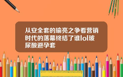 从安全套的瑜亮之争看营销时代的落幕终结了谁lol玻尿酸避孕套