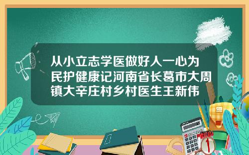 从小立志学医做好人一心为民护健康记河南省长葛市大周镇大辛庄村乡村医生王新伟