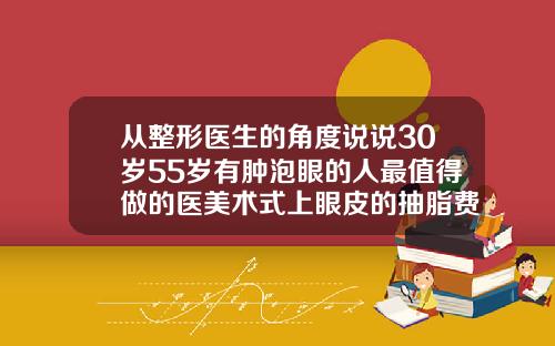 从整形医生的角度说说30岁55岁有肿泡眼的人最值得做的医美术式上眼皮的抽脂费用大概是多少钱