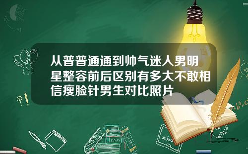 从普普通通到帅气迷人男明星整容前后区别有多大不敢相信瘦脸针男生对比照片