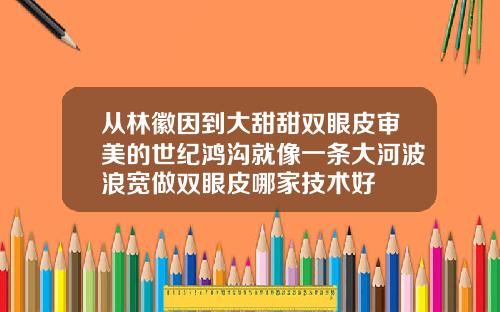 从林徽因到大甜甜双眼皮审美的世纪鸿沟就像一条大河波浪宽做双眼皮哪家技术好