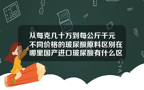 从每克几十万到每公斤千元不同价格的玻尿酸原料区别在哪里国产进口玻尿酸有什么区别