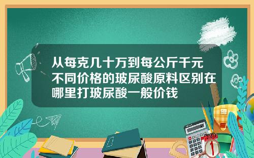 从每克几十万到每公斤千元不同价格的玻尿酸原料区别在哪里打玻尿酸一般价钱