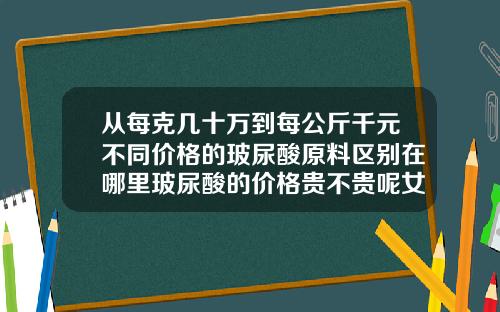 从每克几十万到每公斤千元不同价格的玻尿酸原料区别在哪里玻尿酸的价格贵不贵呢女生