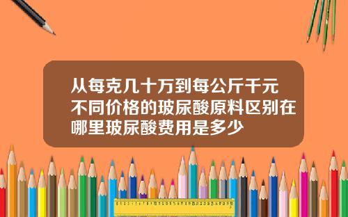 从每克几十万到每公斤千元不同价格的玻尿酸原料区别在哪里玻尿酸费用是多少