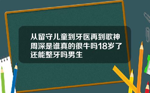 从留守儿童到牙医再到歌神周深是谁真的很牛吗18岁了还能整牙吗男生