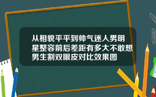 从相貌平平到帅气迷人男明星整容前后差距有多大不敢想男生割双眼皮对比效果图